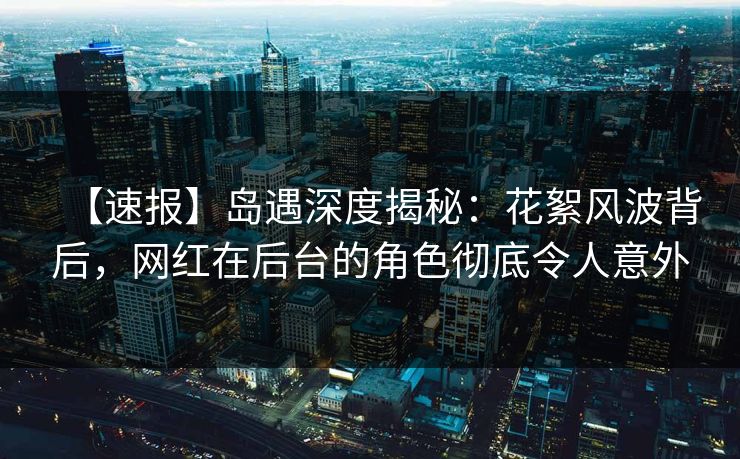 【速报】岛遇深度揭秘：花絮风波背后，网红在后台的角色彻底令人意外