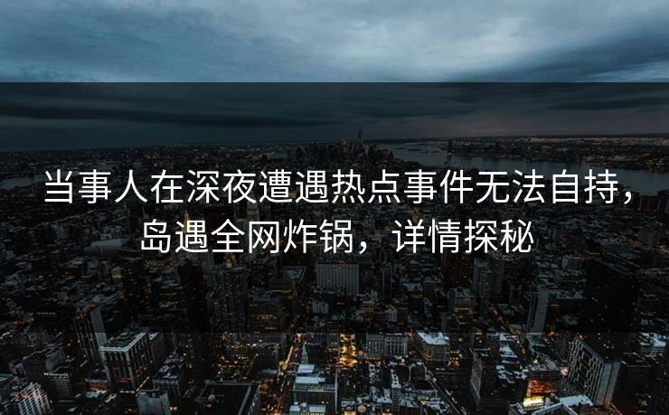 当事人在深夜遭遇热点事件无法自持，岛遇全网炸锅，详情探秘